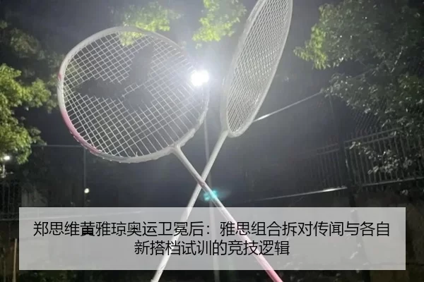 郑思维黄雅琼奥运卫冕后：雅思组合拆对传闻与各自新搭档试训的竞技逻辑